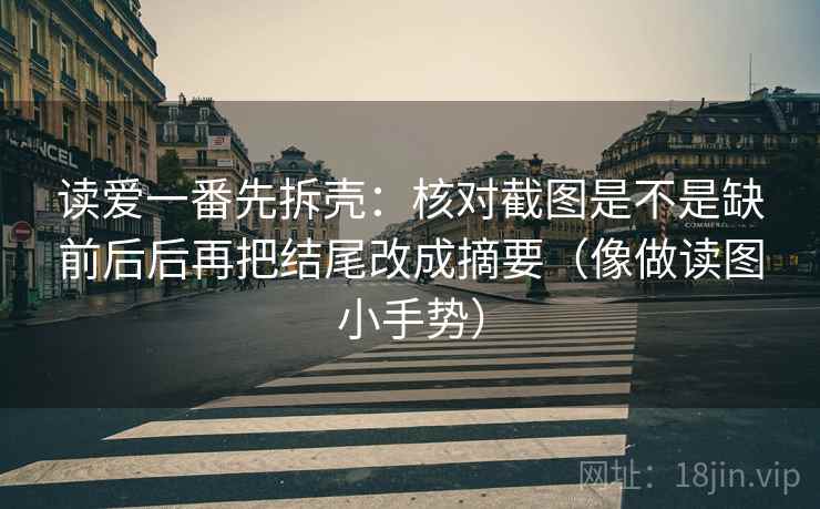 读爱一番先拆壳：核对截图是不是缺前后后再把结尾改成摘要（像做读图小手势）