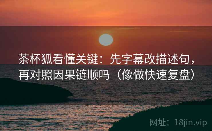 茶杯狐看懂关键：先字幕改描述句，再对照因果链顺吗（像做快速复盘）
