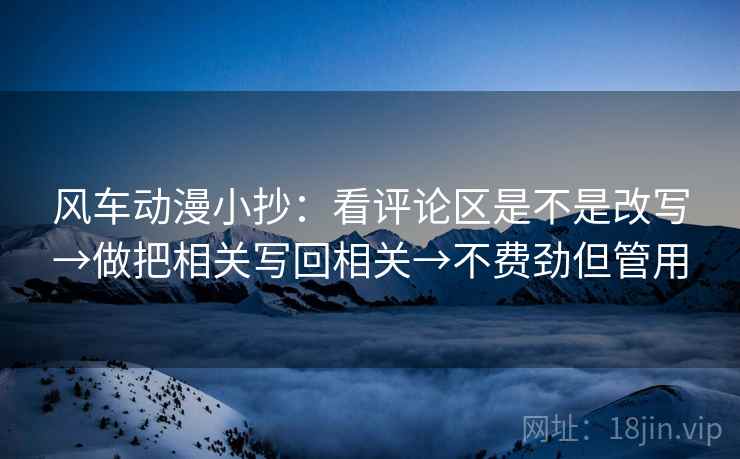 风车动漫小抄：看评论区是不是改写→做把相关写回相关→不费劲但管用