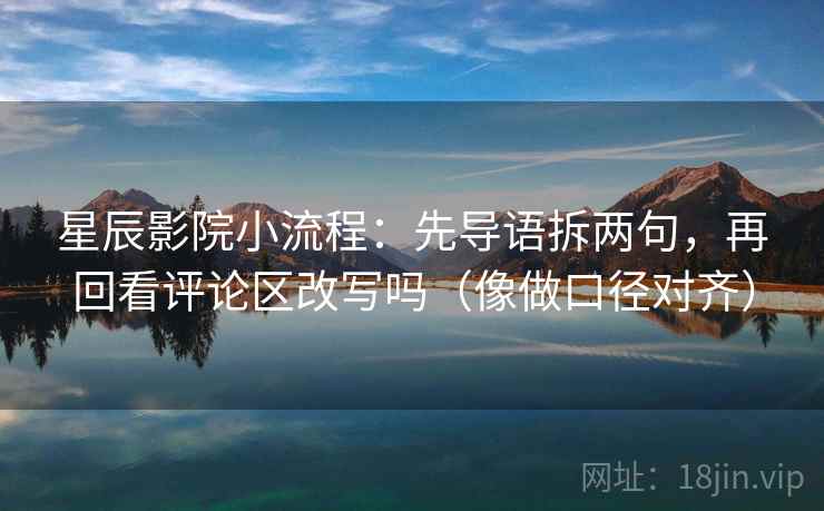 星辰影院小流程：先导语拆两句，再回看评论区改写吗（像做口径对齐）