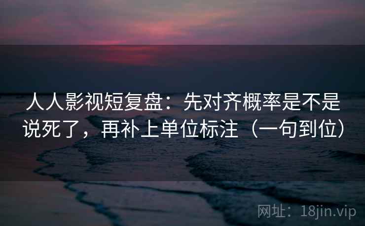 人人影视短复盘：先对齐概率是不是说死了，再补上单位标注（一句到位）