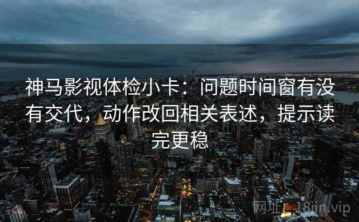 神马影视体检小卡：问题时间窗有没有交代，动作改回相关表述，提示读完更稳