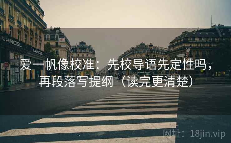 爱一帆像校准：先校导语先定性吗，再段落写提纲（读完更清楚）