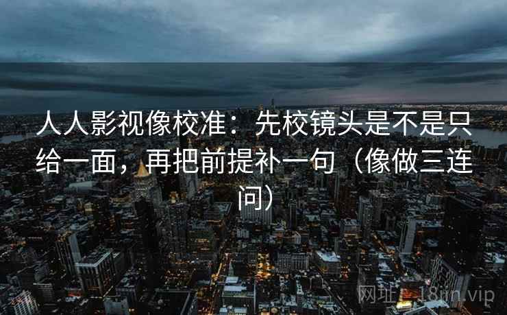 人人影视像校准：先校镜头是不是只给一面，再把前提补一句（像做三连问）