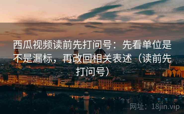 西瓜视频读前先打问号：先看单位是不是漏标，再改回相关表述（读前先打问号）