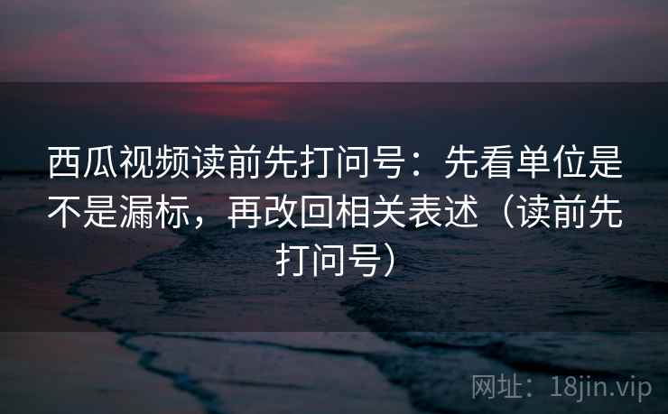 西瓜视频读前先打问号：先看单位是不是漏标，再改回相关表述（读前先打问号）