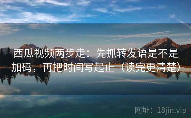 西瓜视频两步走：先抓转发语是不是加码，再把时间写起止（读完更清楚）