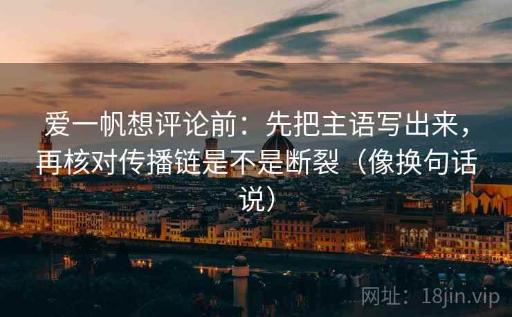 爱一帆想评论前：先把主语写出来，再核对传播链是不是断裂（像换句话说）