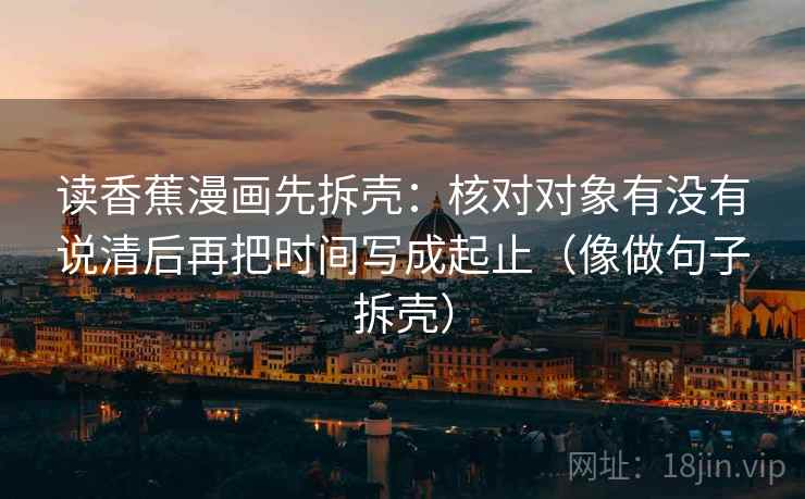 读香蕉漫画先拆壳：核对对象有没有说清后再把时间写成起止（像做句子拆壳）