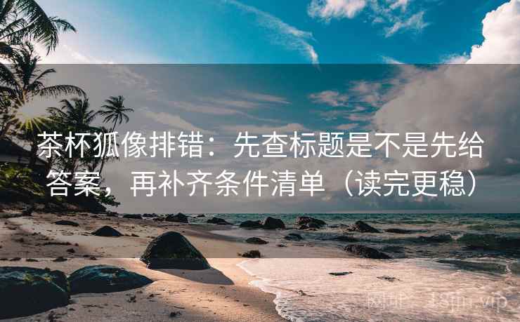 茶杯狐像排错：先查标题是不是先给答案，再补齐条件清单（读完更稳）