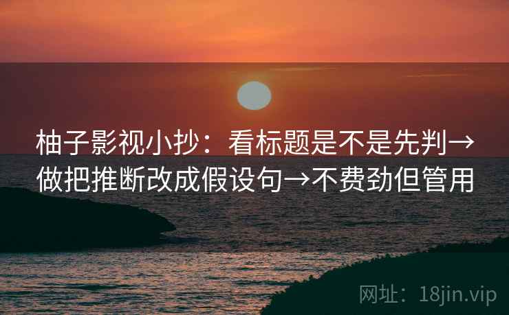 柚子影视小抄：看标题是不是先判→做把推断改成假设句→不费劲但管用