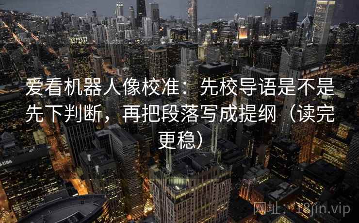 爱看机器人像校准：先校导语是不是先下判断，再把段落写成提纲（读完更稳）
