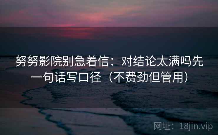 努努影院别急着信：对结论太满吗先一句话写口径（不费劲但管用）