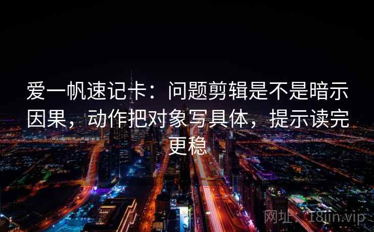 爱一帆速记卡：问题剪辑是不是暗示因果，动作把对象写具体，提示读完更稳