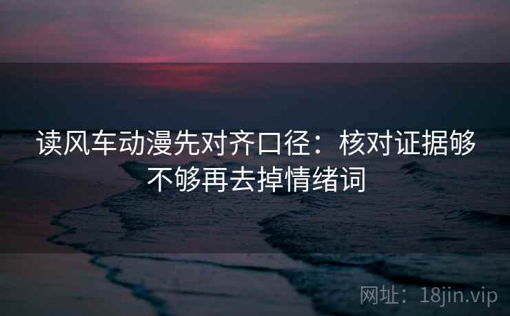读风车动漫先对齐口径：核对证据够不够再去掉情绪词
