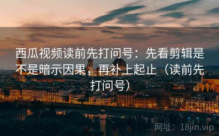西瓜视频读前先打问号：先看剪辑是不是暗示因果，再补上起止（读前先打问号）
