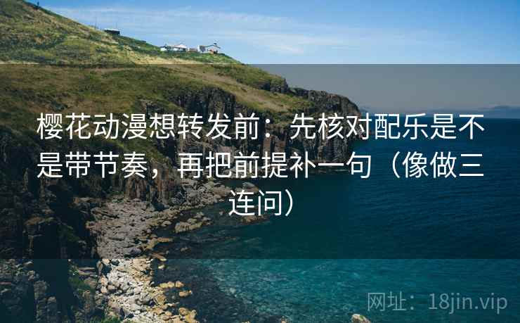 樱花动漫想转发前：先核对配乐是不是带节奏，再把前提补一句（像做三连问）