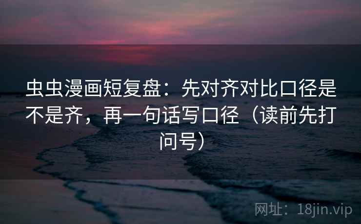 虫虫漫画短复盘：先对齐对比口径是不是齐，再一句话写口径（读前先打问号）