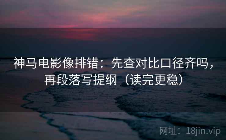 神马电影像排错：先查对比口径齐吗，再段落写提纲（读完更稳）