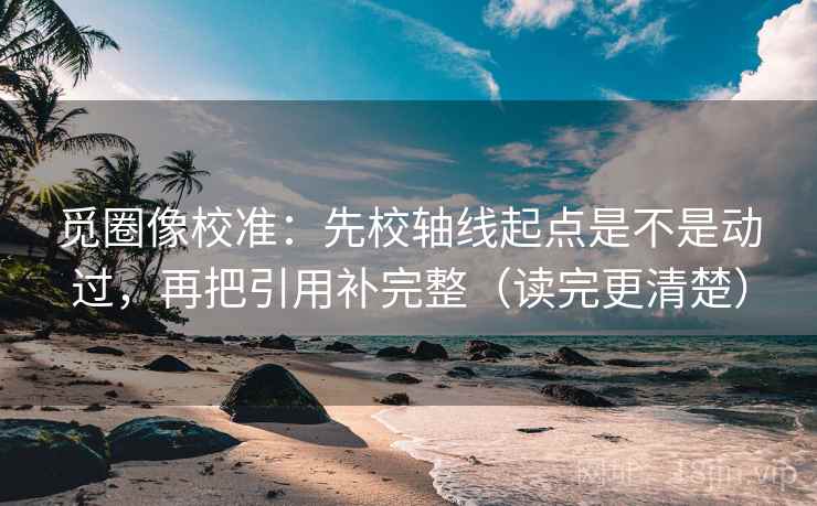 觅圈像校准：先校轴线起点是不是动过，再把引用补完整（读完更清楚）