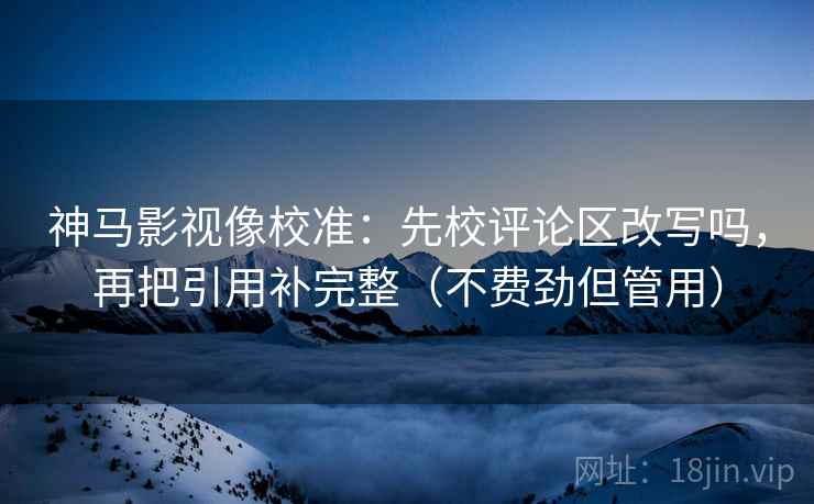 神马影视像校准：先校评论区改写吗，再把引用补完整（不费劲但管用）