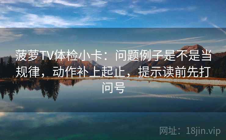 菠萝TV体检小卡：问题例子是不是当规律，动作补上起止，提示读前先打问号