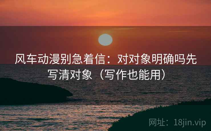 风车动漫别急着信：对对象明确吗先写清对象（写作也能用）