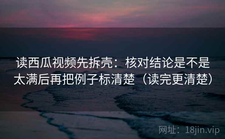 读西瓜视频先拆壳：核对结论是不是太满后再把例子标清楚（读完更清楚）