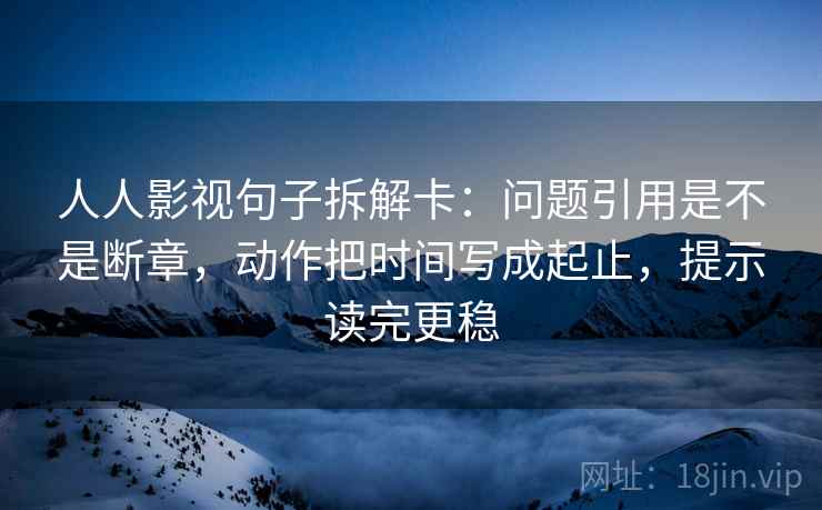 人人影视句子拆解卡：问题引用是不是断章，动作把时间写成起止，提示读完更稳